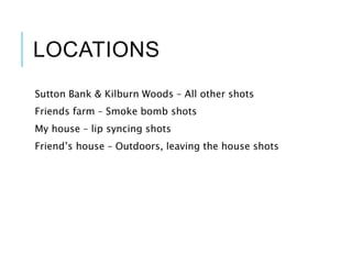 LOCATIONS
Sutton Bank & Kilburn Woods – All other shots
Friends farm – Smoke bomb shots
My house – lip syncing shots
Friend’s house – Outdoors, leaving the house shots
 