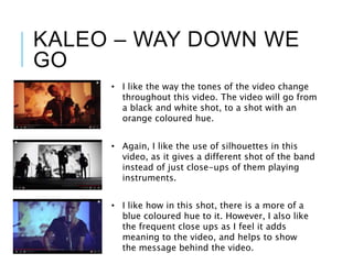 KALEO – WAY DOWN WE
GO
• I like the way the tones of the video change
throughout this video. The video will go from
a black and white shot, to a shot with an
orange coloured hue.
• Again, I like the use of silhouettes in this
video, as it gives a different shot of the band
instead of just close-ups of them playing
instruments.
• I like how in this shot, there is a more of a
blue coloured hue to it. However, I also like
the frequent close ups as I feel it adds
meaning to the video, and helps to show
the message behind the video.
 