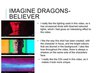 IMAGINE DRAGONS-
BELIEVER
• I really like the lighting used in this video, as it
has occasional shots with blue/red coloured
lights, which I feel gives an interesting effect to
the video.
• I like the way this shot has been created, with
the character in focus, and the bright colours
that are blurred in the background. I also like
how throughout the video, there is always a
shadow on the same side of the characters
face.
• I really like the CGI used in this video, as it
makes it look more unique.
 