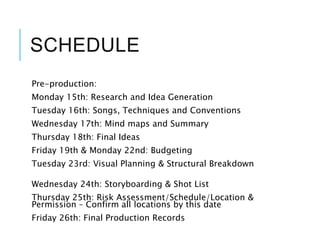 SCHEDULE
Pre-production:
Monday 15th: Research and Idea Generation
Tuesday 16th: Songs, Techniques and Conventions
Wednesday 17th: Mind maps and Summary
Thursday 18th: Final Ideas
Friday 19th & Monday 22nd: Budgeting
Tuesday 23rd: Visual Planning & Structural Breakdown
Wednesday 24th: Storyboarding & Shot List
Thursday 25th: Risk Assessment/Schedule/Location &
Permission – Confirm all locations by this date
Friday 26th: Final Production Records
 