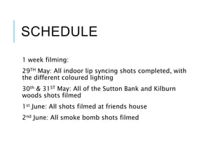 SCHEDULE
1 week filming:
29TH May: All indoor lip syncing shots completed, with
the different coloured lighting
30th & 31ST May: All of the Sutton Bank and Kilburn
woods shots filmed
1st June: All shots filmed at friends house
2nd June: All smoke bomb shots filmed
 