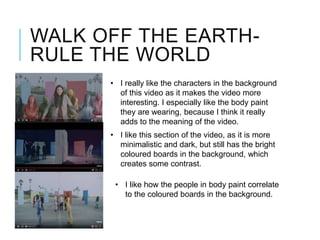 WALK OFF THE EARTH-
RULE THE WORLD
• I really like the characters in the background
of this video as it makes the video more
interesting. I especially like the body paint
they are wearing, because I think it really
adds to the meaning of the video.
• I like this section of the video, as it is more
minimalistic and dark, but still has the bright
coloured boards in the background, which
creates some contrast.
• I like how the people in body paint correlate
to the coloured boards in the background.
 