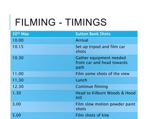 FILMING - TIMINGS
30th May Sutton Bank Shots
10.00 Arrival
10.15 Set up tripod and film car
shots
10.30 Gather equipment needed
from car and head towards
path
11.00 Film some shots of the view
11.30 Lunch
12.30 Continue filming
1.30 Head to Kilburn Woods & Hood
Hill
3.00 Film slow motion powder paint
shots
5.00 Film shots of kite
 