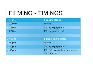FILMING - TIMINGS
1st June Friend’s House
10.00am Arrive
10.30am Set up equipment
11.00am Film shots outside
2nd June Smoke Bomb Shots
3.00pm Arrival
3.30pm Set up equipment
4.00pm Film all smoke bomb shots in
slow motion
 
