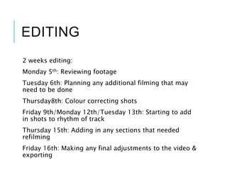 EDITING
2 weeks editing:
Monday 5th: Reviewing footage
Tuesday 6th: Planning any additional filming that may
need to be done
Thursday8th: Colour correcting shots
Friday 9th/Monday 12th/Tuesday 13th: Starting to add
in shots to rhythm of track
Thursday 15th: Adding in any sections that needed
refilming
Friday 16th: Making any final adjustments to the video &
exporting
 