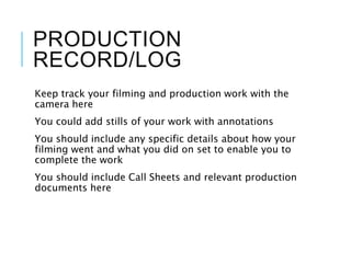 PRODUCTION
RECORD/LOG
Keep track your filming and production work with the
camera here
You could add stills of your work with annotations
You should include any specific details about how your
filming went and what you did on set to enable you to
complete the work
You should include Call Sheets and relevant production
documents here
 