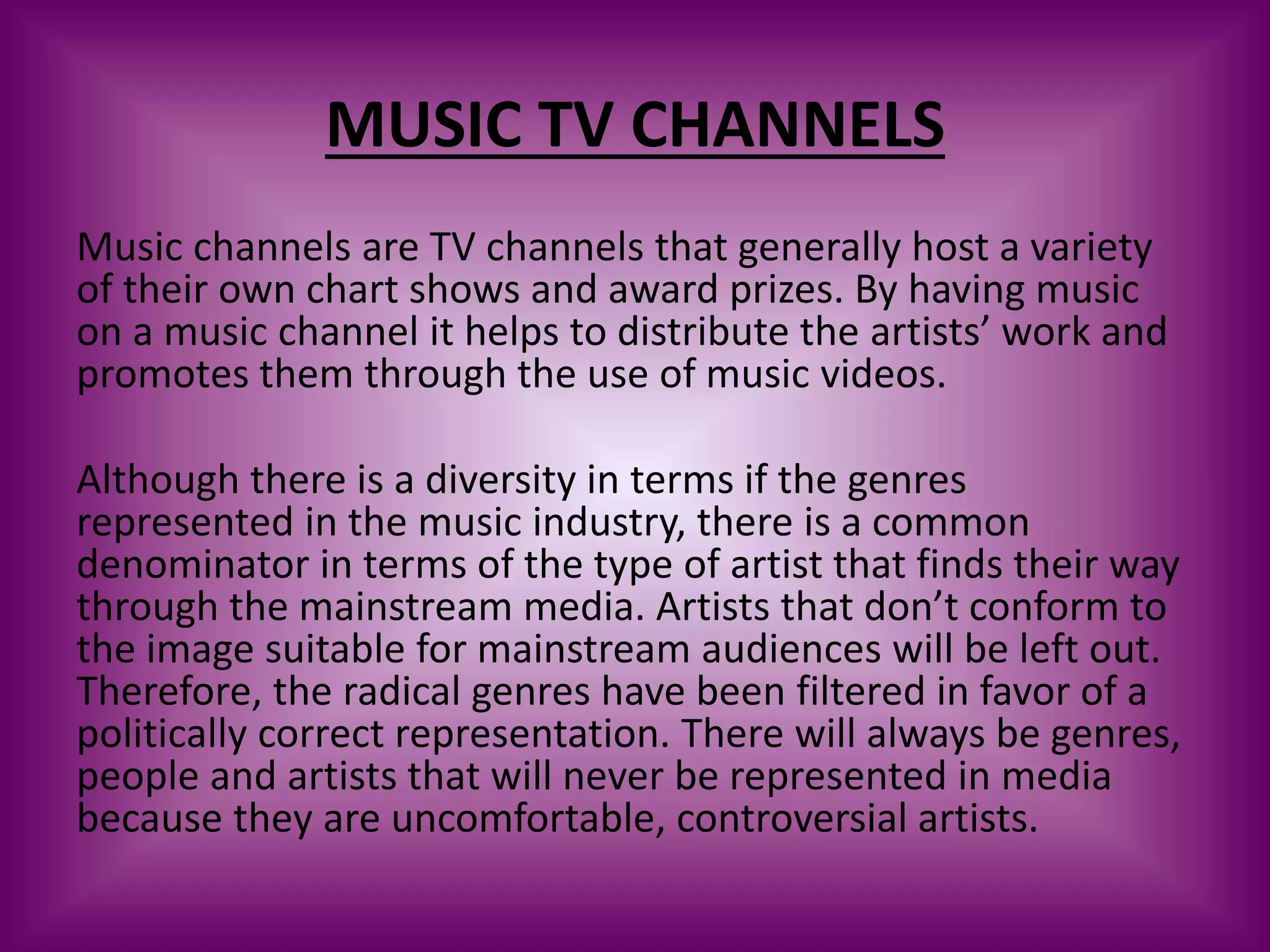MUSIC TV CHANNELS
Music channels are TV channels that generally host a variety
of their own chart shows and award prizes. By having music
on a music channel it helps to distribute the artists’ work and
promotes them through the use of music videos.
Although there is a diversity in terms if the genres
represented in the music industry, there is a common
denominator in terms of the type of artist that finds their way
through the mainstream media. Artists that don’t conform to
the image suitable for mainstream audiences will be left out.
Therefore, the radical genres have been filtered in favor of a
politically correct representation. There will always be genres,
people and artists that will never be represented in media
because they are uncomfortable, controversial artists.
 