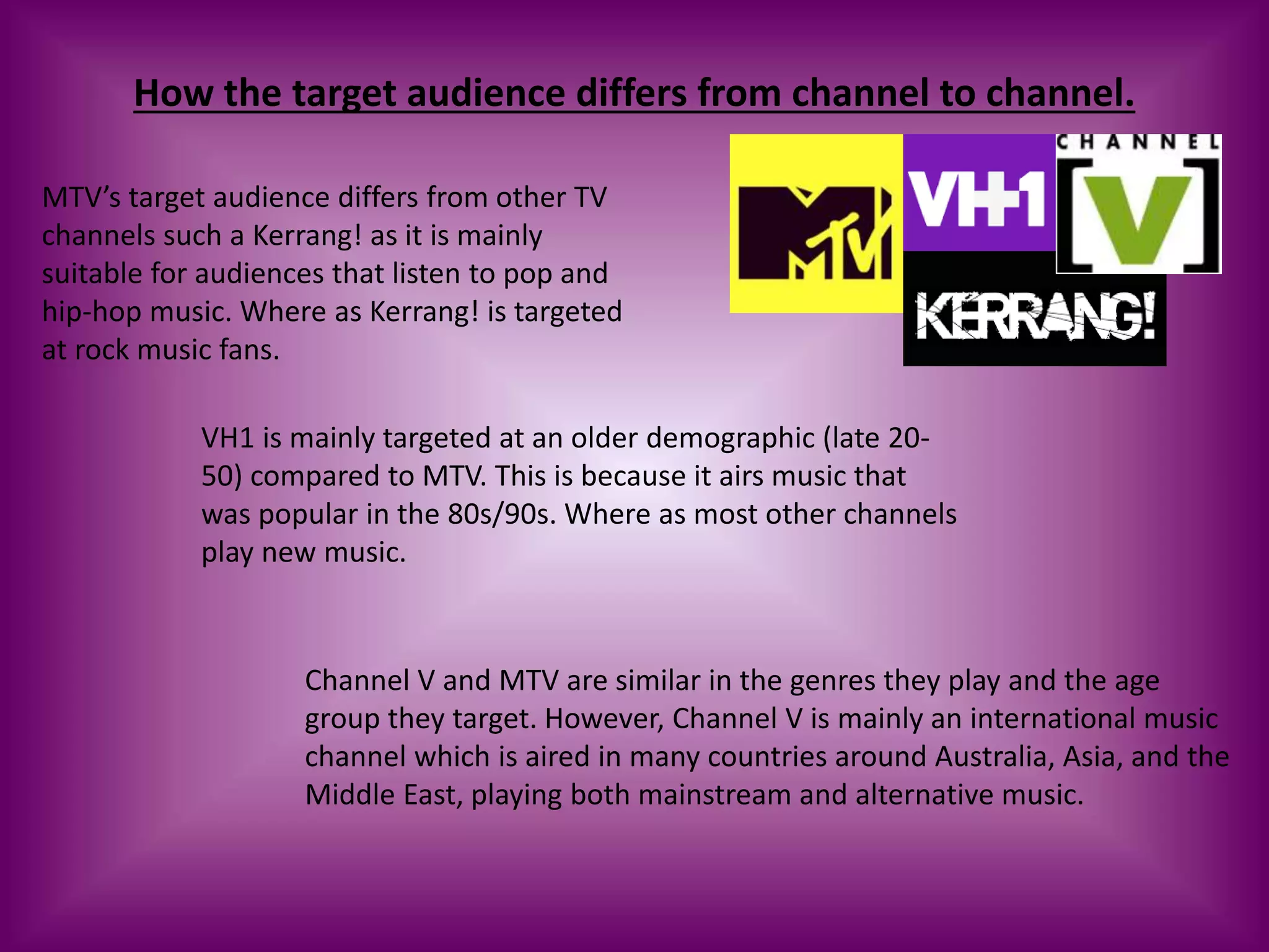 How the target audience differs from channel to channel.
MTV’s target audience differs from other TV
channels such a Kerrang! as it is mainly
suitable for audiences that listen to pop and
hip-hop music. Where as Kerrang! is targeted
at rock music fans.
VH1 is mainly targeted at an older demographic (late 20-
50) compared to MTV. This is because it airs music that
was popular in the 80s/90s. Where as most other channels
play new music.
Channel V and MTV are similar in the genres they play and the age
group they target. However, Channel V is mainly an international music
channel which is aired in many countries around Australia, Asia, and the
Middle East, playing both mainstream and alternative music.
 