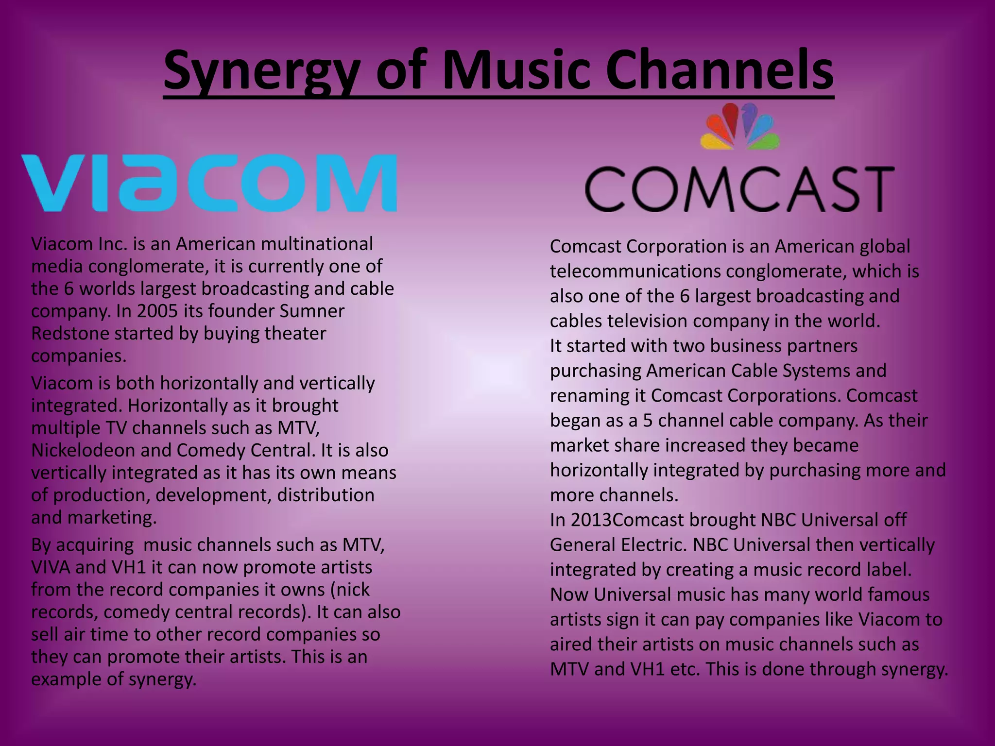 Synergy of Music Channels
Viacom Inc. is an American multinational
media conglomerate, it is currently one of
the 6 worlds largest broadcasting and cable
company. In 2005 its founder Sumner
Redstone started by buying theater
companies.
Viacom is both horizontally and vertically
integrated. Horizontally as it brought
multiple TV channels such as MTV,
Nickelodeon and Comedy Central. It is also
vertically integrated as it has its own means
of production, development, distribution
and marketing.
By acquiring music channels such as MTV,
VIVA and VH1 it can now promote artists
from the record companies it owns (nick
records, comedy central records). It can also
sell air time to other record companies so
they can promote their artists. This is an
example of synergy.
Comcast Corporation is an American global
telecommunications conglomerate, which is
also one of the 6 largest broadcasting and
cables television company in the world.
It started with two business partners
purchasing American Cable Systems and
renaming it Comcast Corporations. Comcast
began as a 5 channel cable company. As their
market share increased they became
horizontally integrated by purchasing more and
more channels.
In 2013Comcast brought NBC Universal off
General Electric. NBC Universal then vertically
integrated by creating a music record label.
Now Universal music has many world famous
artists sign it can pay companies like Viacom to
aired their artists on music channels such as
MTV and VH1 etc. This is done through synergy.
 