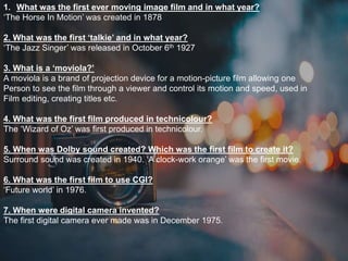 1. What was the first ever moving image film and in what year?
‘The Horse In Motion’ was created in 1878
2. What was the first ‘talkie’ and in what year?
‘The Jazz Singer’ was released in October 6th 1927
3. What is a ‘moviola?’
A moviola is a brand of projection device for a motion-picture film allowing one
Person to see the film through a viewer and control its motion and speed, used in
Film editing, creating titles etc.
4. What was the first film produced in technicolour?
The ‘Wizard of Oz’ was first produced in technicolour.
5. When was Dolby sound created? Which was the first film to create it?
Surround sound was created in 1940. ‘A clock-work orange’ was the first movie.
6. What was the first film to use CGI?
‘Future world’ in 1976.
7. When were digital camera invented?
The first digital camera ever made was in December 1975.
 