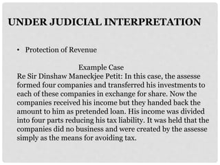 UNDER JUDICIAL INTERPRETATION
• Protection of Revenue
Example Case
Re Sir Dinshaw Maneckjee Petit: In this case, the assesse
formed four companies and transferred his investments to
each of these companies in exchange for share. Now the
companies received his income but they handed back the
amount to him as pretended loan. His income was divided
into four parts reducing his tax liability. It was held that the
companies did no business and were created by the assesse
simply as the means for avoiding tax.
 