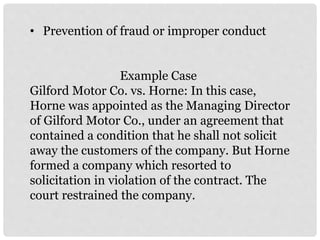 • Prevention of fraud or improper conduct
Example Case
Gilford Motor Co. vs. Horne: In this case,
Horne was appointed as the Managing Director
of Gilford Motor Co., under an agreement that
contained a condition that he shall not solicit
away the customers of the company. But Horne
formed a company which resorted to
solicitation in violation of the contract. The
court restrained the company.
 