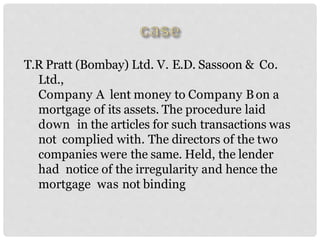 T.R Pratt (Bombay) Ltd. V. E.D. Sassoon & Co.
Ltd.,
Company A lent money to Company Bon a
mortgage of its assets. The procedure laid
down in the articles for such transactions was
not complied with. The directors of the two
companies were the same. Held, the lender
had notice of the irregularity and hence the
mortgage was not binding
 