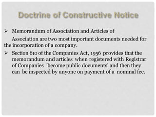  Memorandum of Association and Articles of
Association are two most important documents needed for
the incorporation of a company.
 Section 610 of the Companies Act, 1956 provides that the
memorandum and articles when registered with Registrar
of Companies 'become public documents' and then they
can be inspected by anyone on payment of a nominal fee.
 