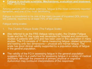  Fatigue in multiple sclerosis: Mechanisms, evaluation and treatment,
PMC, 2010 Aug
Among patients with multiple sclerosis, fatigue is the most commonly reported
symptom, and one of the most debilitating.
Fatigue is considered to be one of the main causes of impaired QOL among
MS patients; reported by at least 75% of MS patients
Fatigue rating scales-
1. The Chalder Fatigue Scale (The Fatigue Scale)
 Also referred to as the FRS (fatigue rating scale), the Chalder Fatigue
Scale and the FS, this scale was developed for hospital and community
studies of patients with CFS and has been used in this population in many
studies. The FQ consists of 11 items measuring fatigue- related symptoms
and loading onto two dimensions— physical and mental fatigue. The
scale has good clinical validity supported by a population study of fatigue
in the general population.
 The validity of the FQ in assessing fatigue in the general population
suggests that it is a useful tool for assessing fatigue in a variety of medical
disorders, although the presence of primary physical or cognitive
dysfunction may confound interpretations of the responses
 