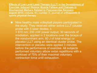 Effects of Low-Level Laser Therapy (LLLT) in the Development of
Exercise- Induced Skeletal Muscle Fatigue and Changes in
Biochemical Markers Related to Post-exercise Recovery
august 2010 | volume 40 | number 8 | journal of orthopaedic &
sports physical therapy
 Nine healthy male volleyball players participated in
the study. They received either active LLLT (cluster
probe with 5 laser diodes; λ
= 810 nm; 200 mW power output; 30 seconds of
irradiation, applied in 2 locations over the biceps of
the nondominant arm; 60 J of total energy) or
placebo LLLT using an identical cluster probe. The
intervention or placebo were applied 3 minutes
before the performance of exercise. All subjects
performed voluntary elbow exion repetitions with a
workload of 75% of their maximal voluntary
contraction force until exhaustion.
 