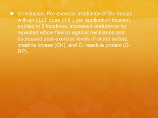  Conclusion: Pre-exercise irradiation of the biceps
with an LLLT dose of 6 J per application location,
applied in 2 locations, increased endurance for
repeated elbow flexion against resistance and
decreased post-exercise levels of blood lactate,
creatine kinase (CK), and C- reactive protein (C-
RP).
 