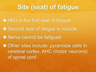 Site (seat) of fatigue
 NMJ is the first seat of fatigue
 Second seat of fatigue is muscle
 Nerve cannot be fatigued
 Other sites include: pyramidal cells in
cerebral cortex, AHC (motor neurons)
of spinal cord
 