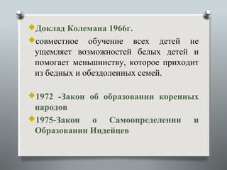 Доклад Колемана 1966г.
совместное   обучение всех детей не
 ущемляет возможностей белых детей и
 помогает меньшинству, которое приходит
 из бедных и обездоленных семей.

1972 -Закон об образовании коренных
 народов
1975-Закон  о Самоопределении       и
 Образовании Индейцев
 