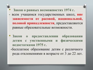  Закон о равных возможностях 1974 г.
- всем учащимся государственных школ, вне
  зависимости от расовой, национальной,
  половой принадлежности, предоставляются
  равные образовательные возможности.

 Закон о предоставлении образования
  детям с умственными и физическими
  недостатками 1975 г.
 -бесплатное образование детям с различного
  рода отклонениями в возрасте от 3 до 22 лет.
 