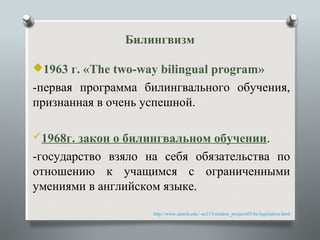 Билингвизм

1963 г. «The two-way bilingual program»
-первая программа билингвального обучения,
признанная в очень успешной.

1968г. закон о билингвальном обучении.
-государство взяло на себя обязательства по
отношению к учащимся с ограниченными
умениями в английском языке.

                    .   http://www.umich.edu/~ac213/student_projects05/be/legislation.html
 