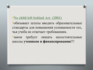 No child left behind Act (2001)
обязывает штаты вводить образовательные
стандарты для повышения успеваемости тех,
чья учеба не отвечает требованиям.
закон требует лишать несостоятельные
школы учеников и финансирования!!!
 