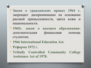  Закон о гражданских правах 1964 г.
    запрещает дискриминацию на основании
    расовой принадлежности, цвета кожи и
    национальности.
   1965г. закон о высшем образовании-
    дополнительная       финансовая   помощь
    студентам.
   1966 International Education Act.
   Реформа 1972 г.
   Tribally Controlled Community College
    Assistance Act of 1978.
 
