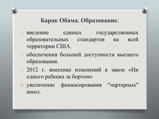Барак Обама. Образование.
1. введение      единых       государственных
   образовательных     стандартов   на    всей
   территории США.
2. обеспечения большей доступности высшего
   образования.
3. 2012 г. внесение изменений в закон «Ни
   одного ребенка за бортом»
4. увеличение финансирования "чартерных"
   школ.
 