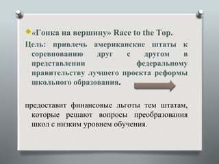«Гонка   на вершину» Race to the Top.
Цель: привлечь американские штаты к
 соревнованию    друг   с   другом   в
 представлении            федеральному
 правительству лучшего проекта реформы
 школьного образования.

предоставит финансовые льготы тем штатам,
  которые решают вопросы преобразования
  школ с низким уровнем обучения.
 