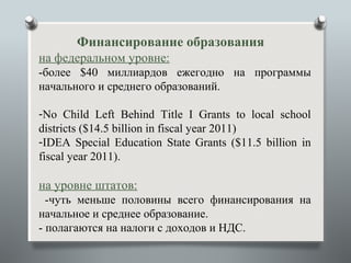 Финансирование образования
на федеральном уровне:
-более $40 миллиардов ежегодно на программы
начального и среднего образований.

-No Child Left Behind Title I Grants to local school
districts ($14.5 billion in fiscal year 2011)
-IDEA Special Education State Grants ($11.5 billion in
fiscal year 2011).

на уровне штатов:
  -чуть меньше половины всего финансирования на
начальное и среднее образование.
- полагаются на налоги с доходов и НДС.
 
