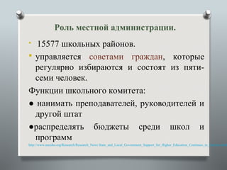 Роль местной администрации.
 15577 школьных районов.
 управляется советами граждан, которые
  регулярно избираются и состоят из пяти-
  семи человек.
Функции школьного комитета:
● нанимать преподавателей, руководителей и
  другой штат
●распределять бюджеты среди школ и
  программ
http://www.nacubo.org/Research/Research_News State_and_Local_Government_Support_for_Higher_Education_Continues_to_Decline.html
 