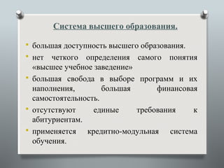 Система высшего образования.

 большая доступность высшего образования.
 нет  четкого определения самого понятия
  «высшее учебное заведение»
 большая свобода в выборе программ и их
  наполнения,        большая      финансовая
  самостоятельность.
 отсутствуют     единые     требования    к
  абитуриентам.
 применяется   кредитно-модульная система
  обучения.
 