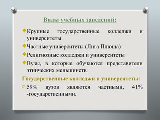 Виды учебных заведений:
Крупные      государственные колледжи и
  университеты
Частные университеты (Лига Плюща)
Религиозные колледжи и университеты
Вузы, в которые обучаются представители
  этнических меньшинств
Государственные колледжи и университеты:
O 59%    вузов являются частными, 41%
  -государственными.
 