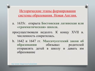 Исторические этапы формирования
          системы образования. Новая Англия.

 a. 1635г. открыта Бостонская латинская или
    «грамматическая» школа.
 просуществовали недолго. К концу XVII в.
    численность сократилась.
 b. 1642 и 1647 гг. Массачусетский закон об
    образовании      обязывал     родителей
    отправлять детей в школу и давать им
    образование


http://nd.edu/~rbarger/www7/colonial.html
 