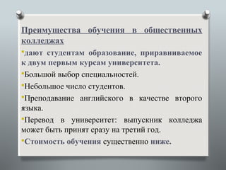 Преимущества обучения в общественных
колледжах
дают студентам образование, приравниваемое
к двум первым курсам университета.
Большой выбор специальностей.
Небольшое число студентов.
Преподавание английского в качестве второго
языка.
Перевод в университет: выпускник колледжа
может быть принят сразу на третий год.
Стоимость обучения существенно ниже.
 