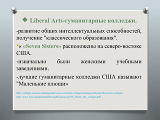  Liberal Arts-гуманитарные колледжи.
-развитие общих интеллектуальных способностей,
получение "классического образования".
« «Seven Sisters» расположены на северо-востоке
США.
-изначально      были    женскими      учебными
заведениями.
-лучшие гуманитарные колледжи США называют
"Маленькие плющи»
http://colleges.usnews.rankingsandreviews.com/best-colleges/rankings/national-liberal-arts-colleges
http://www.acls.org/uploadedfiles/publications/op/59_liberal_arts_colleges.pdf
 
