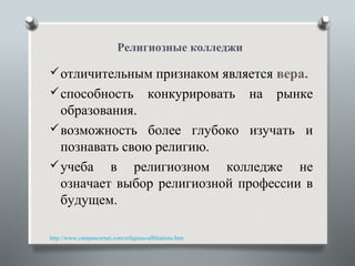 Религиозные колледжи

 отличительным признаком является вера.
 способность                          конкурировать     на   рынке
  образования.
 возможность более глубоко изучать и
  познавать свою религию.
 учеба в религиозном колледже не
  означает выбор религиозной профессии в
  будущем.

http://www.campuscorner.com/religious-affiliations.htm
 