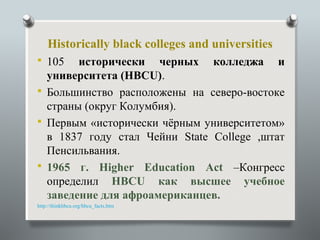 Historically black colleges and universities
 105   исторически черных колледжа и
  университета (HBCU).
 Большинство расположены на северо-востоке
  страны (округ Колумбия).
 Первым «исторически чёрным университетом»
  в 1837 году стал Чейни State College ,штат
  Пенсильвания.
 1965 г. Higher Education Act –Конгресс
  определил HBCU как высшее учебное
  заведение для афроамериканцев.
http://thinkhbcu.org/hbcu_facts.htm
 
