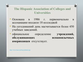 The Hispanic Association of Colleges and
                    Universities
 Основана   в 1986 г. первоначально в
  ассоциацию входило 18 колледжей
 На сегодняшний день насчитывается более 450
  учебных заведений.
 официальное     определение    учреждений,
  обслуживающих               испаноязычных
  американцев отсутствует.

http://www.hacu.net/hacu/default.asp
 