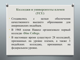 Колледжи и университеты племен
                 (TCU)
• Создавались     с      целью    обеспечения
  качественного высшего образования для
  американских индейцев.
• В 1968 племя Навахо организовало первый
  колледж -Dine College.
• В настоящее время существует 28 колледжей,
  признанных на уровне племен, а также 3
  индейских    колледжа,     признанных    на
  федеральном уровне.
 