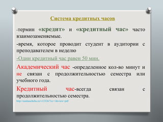 Система кредитных часов

-термин           «кредит» и «кредитный час» часто
взаимозаменяемые.
-время, которое проводит студент в аудитории с
преподавателем в неделю
-Один кредитный час равен 50 мин.
Академический час -определенное кол-во минут и
не связан с продолжительностью семестра или
учебного года.
Кредитный                               час-всегда   связан   с
продолжительностью семестра.
http://nashaucheba.ru/v12326/?cc=1&view=pdf
 