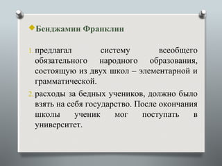 Бенджамин Франклин


1. предлагал         систему        всеобщего
   обязательного народного образования,
   состоящую из двух школ – элементарной и
   грамматической.
2. расходы за бедных учеников, должно было
   взять на себя государство. После окончания
   школы      ученик    мог    поступать    в
   университет.
 