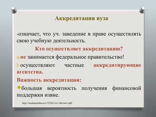 Аккредитация вуза

-означает, что уч. заведение в праве осуществлять
свою учебную деятельность.
        Кто осуществляет аккредитацию?
a.не занимается федеральное правительство!
b.осуществляют     частные    аккредитирующие
агентства.
Важность аккредитации:
большая вероятность получения финансовой
поддержки извне.
  http://nashaucheba.ru/v12326/?cc=1&view=pdf
 