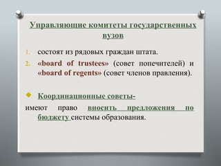 Управляющие комитеты государственных
                вузов
1. состоят из рядовых граждан штата.
2. «board of trustees» (совет попечителей) и
   «board of regents» (совет членов правления).

 Координационные советы-
имеют право вносить предложения             по
   бюджету системы образования.
 