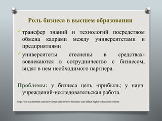Роль бизнеса в высшем образовании
 трансфер знаний и технологий посредством
  обмена кадрами между университетами и
  предприятиями
 университеты     стеснены     в    средствах-
  вовлекаются в сотрудничество с бизнесом,
  видят в нем необходимого партнера.

Проблемы: у бизнеса цель -прибыль; у науч.
 учреждений-исследовательская работа.
http://icw.uschamber.com/newsletter-article/how-business-can-affect-higher-education-reform
 