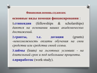 Финансовая помощь студентам:

основные виды помощи финансирования :
1.стипендии    (fellowships & scholarships)
даются на основании ваших академических
достижений.
2.гранты,      т.е.      дотации     (grants)
-невозможность оплаты обучения на свои
средства или средства своей семьи.
3.займы (loans) на льготных условиях - на
длительный срок и под небольшие проценты.
4.приработок (work-study).
 