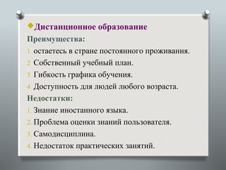 Дистанционное образование
Преимущества:
1 остаетесь в стране постоянного проживания.
2 Собственный учебный план.
3 Гибкость графика обучения.
4 Доступность для людей любого возраста.
Недостатки:
1. Знание иностанного языка.
2. Проблема оценки знаний пользователя.
3. Самодисциплина.
4. Недостаток практических занятий.
 