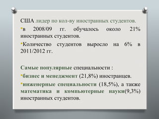 США лидер по кол-ву иностранных студентов.
в   2008/09 гг. обучалось около       21%
иностранных студентов.
Количество студентов выросло на 6% в
2011/2012 гг.

Самые популярные специальности :
бизнес и менеджмент (21,8%) иностранцев.
инженерные специальности (18,5%), а также
математика и компьютерные науки(9,3%)
иностранных студентов.
 