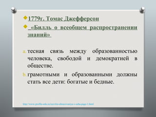 1779г. Томас Джефферсон
 «Билль о всеобщем распространении
    знаний»

a. тесная   связь между образованностью
   человека, свободой и демократией в
   обществе.
b. грамотными и образованными должны
   стать все дети: богатые и бедные.


http://www.profile-edu.ru/razvitie-obrazovaniya-v-ssha-page-1.html
 