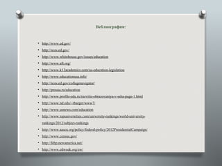Веблиография:


• http://www.ed.gov/
• http://nces.ed.gov/
• http://www.whitehouse.gov/issues/education
• http://www.aft.org/
• http://www.k12academics.com/us-education-legislation
• http://www.educationusa.info/
• http://nces.ed.gov/collegenavigator/
• http://prousa.ru/education
• http://www.profile-edu.ru/razvitie-obrazovaniya-v-ssha-page-1.html
• http://www.nd.edu/~rbarger/www7/
• http://www.usnews.com/education
• http://www.topuniversities.com/university-rankings/world-university-
  rankings/2012/subject-rankings
• http://www.aascu.org/policy/federal-policy/2012PresidentialCampaign/
• http://www.census.gov/
• http://febp.newamerica.net/
• http://www.edweek.org/ew/
 